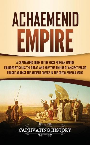 Achaemenid Empire: A Captivating Guide to the First Persian Empire Founded by Cyrus the Great and How This Empire of Ancient Persia Fought Against the Ancient Greeks in the Greco- Persian Wars