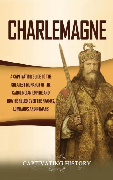 Charlemagne: A Captivating Guide to the Greatest Monarch of the Carolingian Empire and How He Ruled over the Franks Lombards and Romans