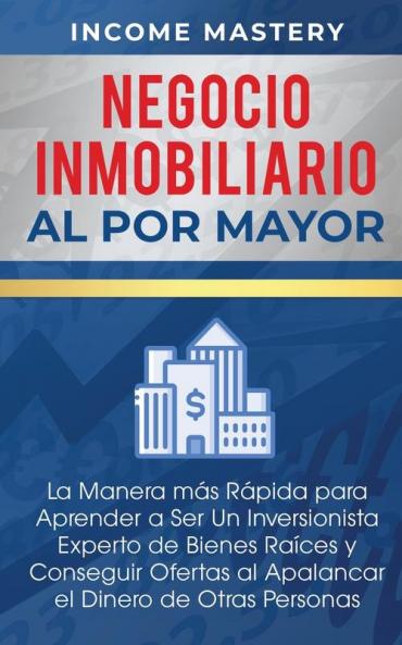 Negocio Inmobiliario al por Mayor: La manera más Rápida para Aprender a ser un Inversionista Experto de Bienes Raíces y Conseguir Ofertas al Apalancar el Dinero de Otras Personas