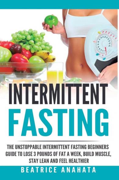 Intermittent Fasting: The unstoppable Intermittent Fasting Beginners guide to lose 3 pounds of fat a week build muscle stay lean and feel healthier