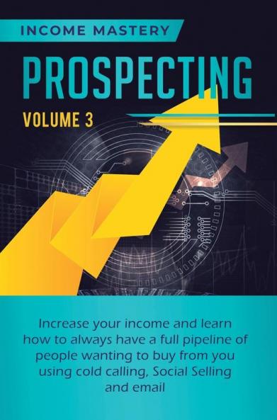 Prospecting: Increase Your Income and Learn How to Always Have a Full Pipeline of People Wanting to Buy from You Using Cold Calling Social Selling and Email Volume 3