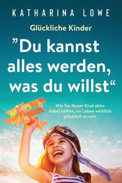 Glückliche Kinder: „Du kannst alles werden, was du willst“: Wie Sie Ihrem Kind aktiv dabei helfen, im Leben wirklich glücklich zu sein (German Edition)