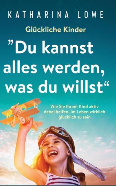 Glückliche Kinder: „Du kannst alles werden, was du willst“: Wie Sie Ihrem Kind aktiv dabei helfen, im Leben wirklich glücklich zu sein (German Edition)
