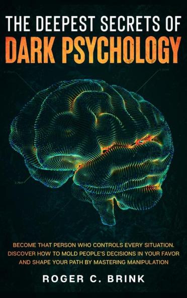 The Deepest Secrets of Dark Psychology: Become That Person Who Controls Every Situation. Discover How to Mold People's Decisions in Your Favor and Shape Your Path by Mastering Manipulation