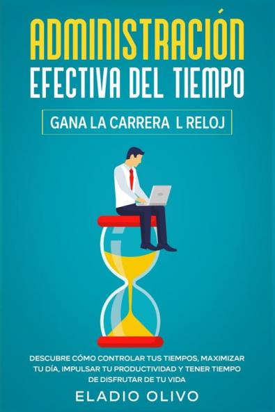 Administración efectiva del tiempo: Gana la carrera al reloj: Descubre cómo controlar tus tiempos maximizar tu día impulsar tu productividad y tener tiempo de disfrutar de tu vida