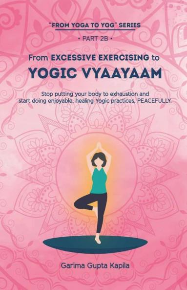 From Excessive Exercising To Yogic Vyaayaam: Stop Putting Your Body Through Exhaustion And Start Doing Enjoyable Healing Yogic Vyaayaam Practices Peacefully.