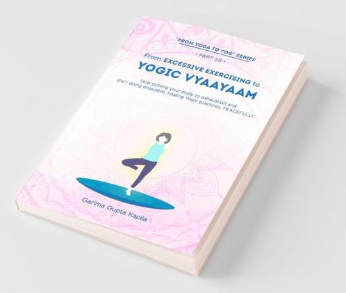 From Excessive Exercising To Yogic Vyaayaam: Stop Putting Your Body Through Exhaustion And Start Doing Enjoyable Healing Yogic Vyaayaam Practices Peacefully.