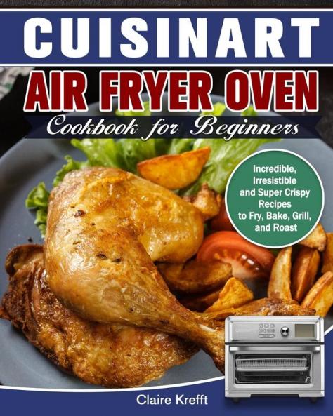 Cuisinart Air Fryer Oven Cookbook for Beginners: Incredible Irresistible and Super Crispy Recipes to Fry Bake Grill and Roast