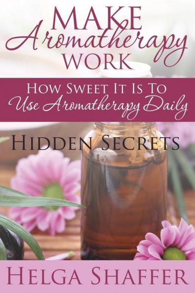 Make Aromatherapy Work: How Sweet It Is to Use Aromatherapy Daily: Hidden Secrets