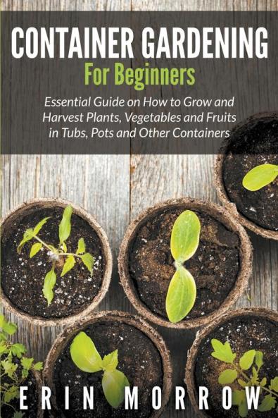 Container Gardening For Beginners: Essential Guide on How to Grow and Harvest Plants Vegetables and Fruits in Tubs Pots and Other Containers