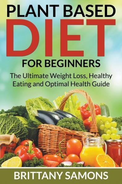 Plant Based Diet For Beginners: The Ultimate Weight Loss Healthy Eating and Optimal Health Guide