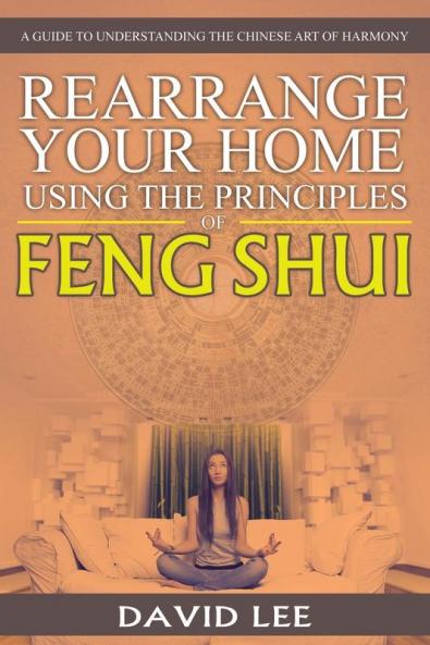 Rearrange Your Home Using the Principles of Feng Shui: A Guide to Understanding the Chinese Art of Harmony