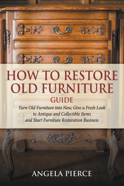 How to Restore Old Furniture Guide: Turn Old Furniture into New Give a Fresh Look to Antique and Collectible Items and Start Furniture Restoration Business