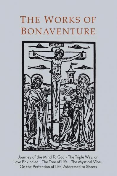 Works of Bonaventure: Journey of the Mind To God - The Triple Way or Love Enkindled - The Tree of Life - The Mystical Vine - On the Perfection of Life Addressed to Sisters