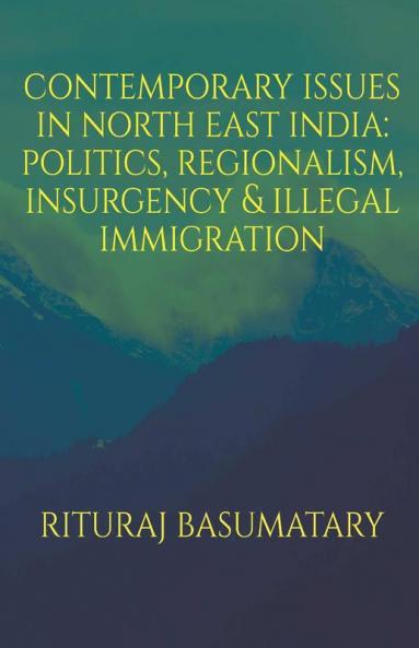 Contemporary Issues In North East India: Politics Insurgency Regionalism & Illegal Immigration: Politics Insurgency Regionalism And Illegal Immigration