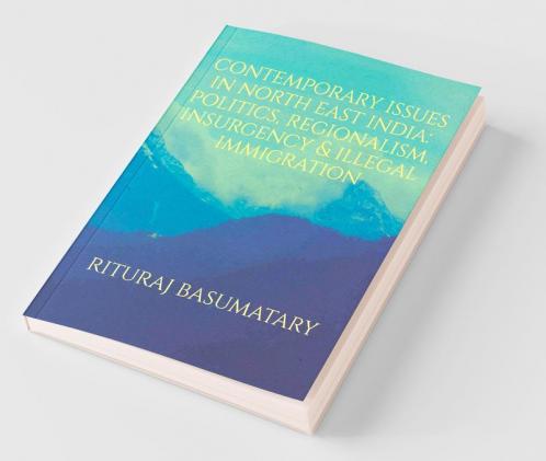 Contemporary Issues In North East India: Politics Insurgency Regionalism & Illegal Immigration: Politics Insurgency Regionalism And Illegal Immigration