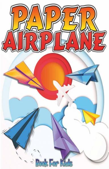 Paper Airplane Book For Kids: The Best Step-By-Step Guide To Paper Airplanes With Innovative Designs And Fun Projects. Great Activity Book For Preschooler Kids And Teens To Folding Paper Airplanes...