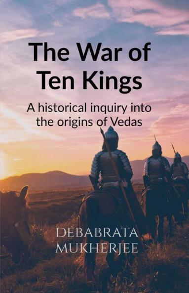 The War Of Ten Kings : A Historical Inquiry Into The Origins Of The Vedas
