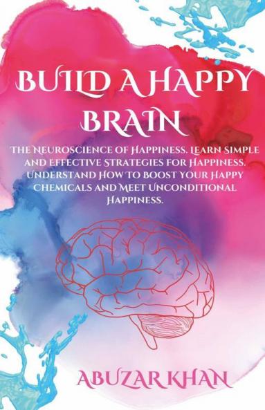 Build A Happy Brain: The Neuroscience Of Happiness. Learn Simple And Effective Strategies For Happiness. Understand How To Boost Your Happy Chemicals And Meet Unconditional Happiness.