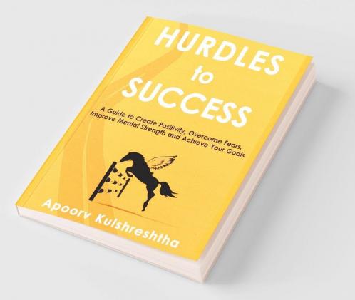Hurdles to Success : A Guide to Create Positivity Overcome Fears Improve Mental Strength and Achieve Your Goals