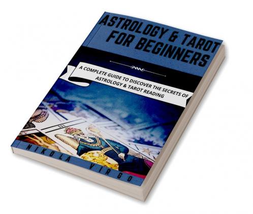 ASTROLOGY AND TAROT FOR BEGINNERS : A Complete Guide to Discover the Secrets of Astrology and Tarot Reading