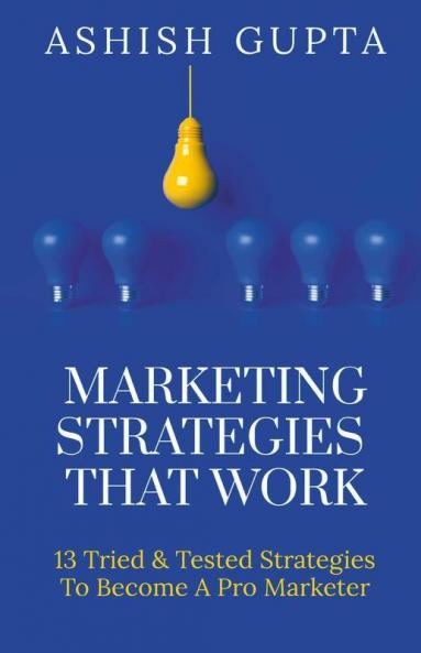Marketing Strategies That Work: 13 Tried & Tested Strategies To Become A Pro Marketer: 13 Tried And Tested Strategies To Become A Pro Marketer