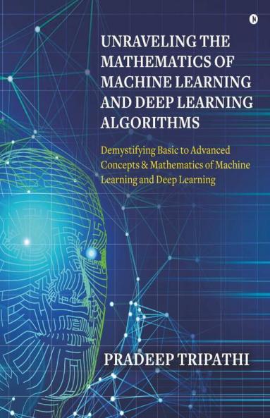 Unraveling The Mathematics Of Machine Learning And Deep Learning Algorithms: Demystifying Basic To Advanced Concepts & Mathematics Of Machine Learning And Deep Learning