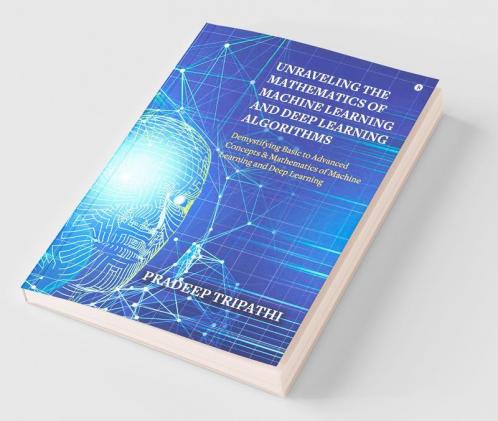Unraveling The Mathematics Of Machine Learning And Deep Learning Algorithms: Demystifying Basic To Advanced Concepts & Mathematics Of Machine Learning And Deep Learning