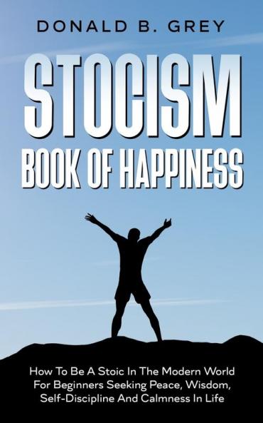 Stocism Book Of Happiness: How To Be A Stoic In The Modern World For Beginners Seeking Peace Wisdom Self-Discipline And Calmness In Life