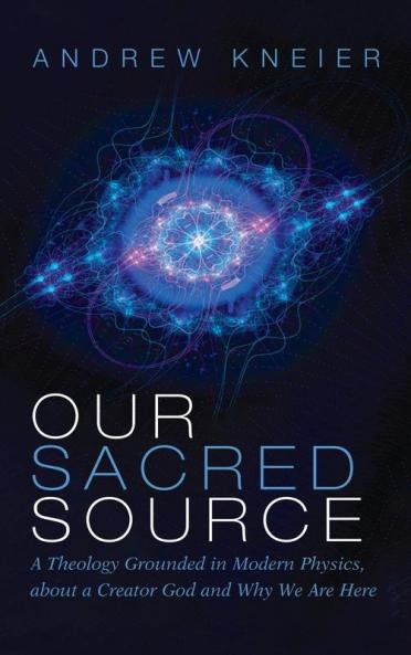 Our Sacred Source: A Theology Grounded in Modern Physics about a Creator God and Why We Are Here