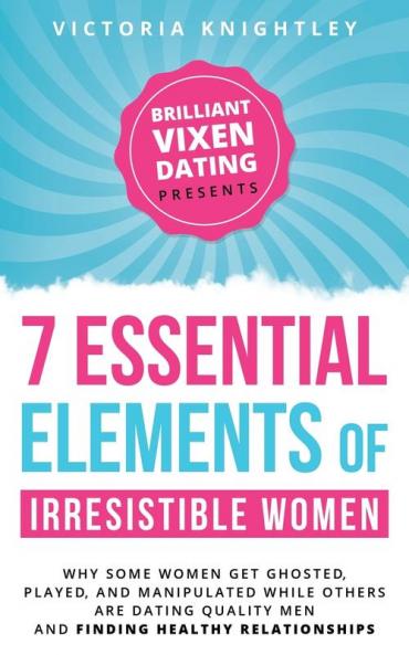 The 7 Essential Elements of Irresistible Women: Why some women get Ghosted Played and Manipulated while others are dating quality men and finding healthy relationships