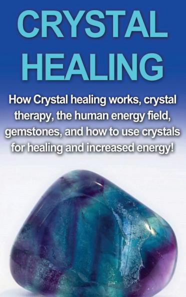 Crystal Healing: How crystal healing works crystal therapy the human energy field gemstones and how to use crystals for healing and increased energy!