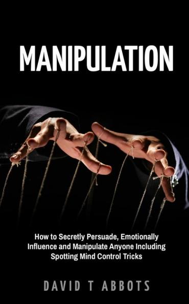 Manipulation: How to Secretly Persuade Emotionally Influence and Manipulate Anyone Including Spotting Mind Control Tricks