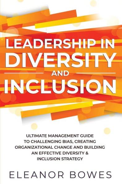 Leadership in Diversity and Inclusion: Ultimate Management Guide to Challenging Bias Creating Organizational Change and Building an Effective Diversity and Inclusion Strategy