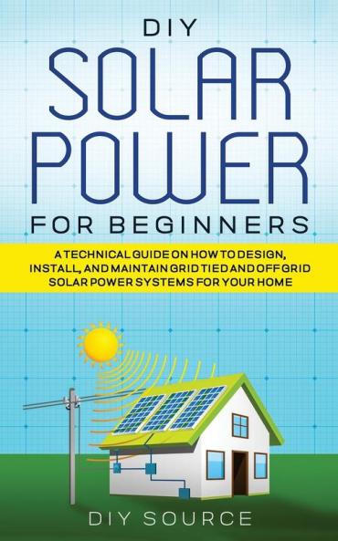 DIY SOLAR POWER FOR BEGINNERS A TECHNICAL GUIDE ON HOW TO DESIGN INSTALL AND MAINTAIN GRID-TIED AND OFF-GRID SOLAR POWER SYSTEMS FOR YOUR HOME