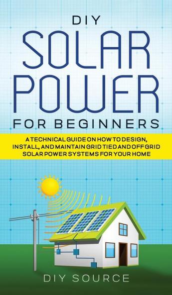 DIY SOLAR POWER FOR BEGINNERS A TECHNICAL GUIDE ON HOW TO DESIGN INSTALL AND MAINTAIN GRID-TIED AND OFF-GRID SOLAR POWER SYSTEMS FOR YOUR HOME
