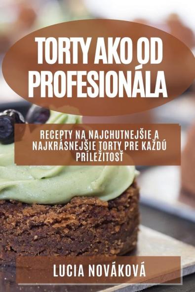 Torty Ako Od Profesionála: Recepty Na Najchutnejsie A Najkrásnejsie Torty Pre Kazdú Prílezitosť (Slovak Edition)