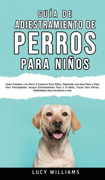 Guía de Adiestramiento de Perros Para Niños: Cómo entrenar a tu perro o cachorro para niños siguiendo una guía paso a paso para principiantes: ... perros habilidades para socializar y más