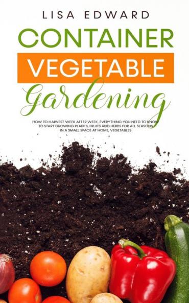 Container Vegetable Gardening: How to Harvest Week After Week Everything You Need to Know to Start Growing Plants Fruits and Herbs for All Seasons in a Small Space at Home Vegetables