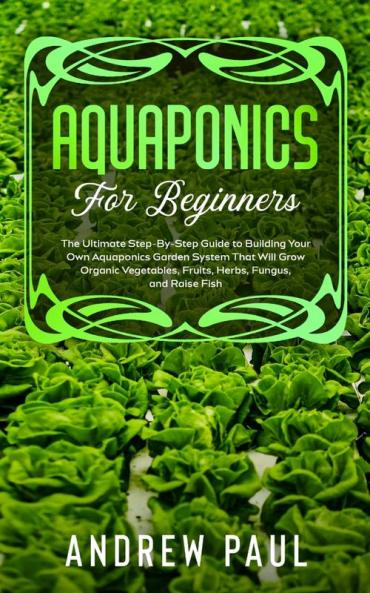 Aquaponics for Beginners: The Ultimate Step-By-Step Guide to Building Your Own Aquaponics Garden System That Will Grow Organic Vegetables Fruits Herbs Fungus and Raise Fish