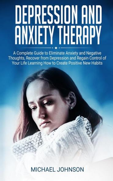 Depression and Anxiety Therapy: A Complete Guide to Eliminate Anxiety and Negative Thoughts Recover from Depression and Regain Control of Your Life Learning How to Create Positive New Habits