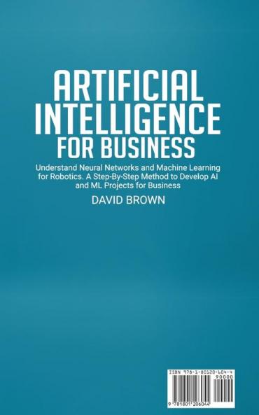 Artificial Intelligence for Business: Understand Neural Networks and Machine Learning for Robotics. A Step-By-Step Method to Develop AI and Ml Projects for Business