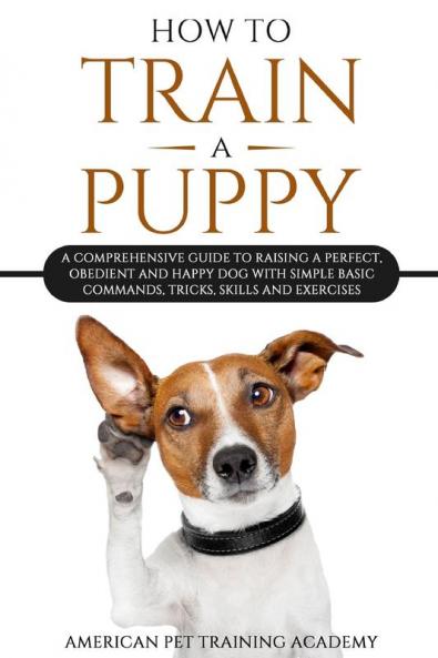 How To Train A Puppy: A Comprehensive Guide to Raising a Perfect Obedient and Happy Dog with Simple Basic Commands Tricks Skills and Exercises