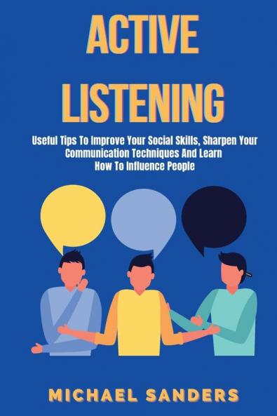 Active listening: Useful Tips to Improve Your Social Skills Sharpen Your Communication Techniques And Learn How To Influence People