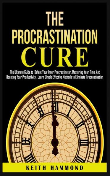 The Procrastination Cure: The Ultimate Guide to Defeat Your Inner Procrastinator Mastering Your Time And Boosting Your Productivity: Learn Simple Effective Methods to Eliminate Procrastination
