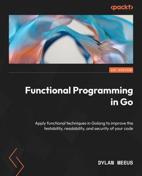 Functional Programming In Go: Apply Functional Techniques In Golang To Improve The Testability Readability And Security Of Your Code