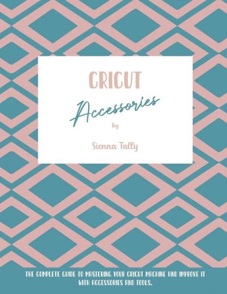 Cricut Accessories: The Complete Guide To Mastering Your Cricut Machine And Improve It With Accessories And Tools