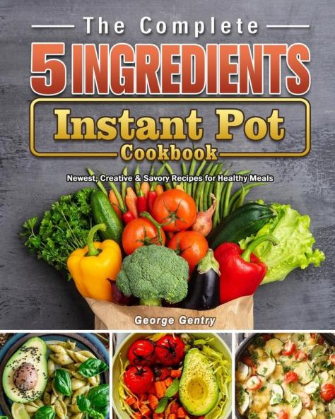 The Complete 5-Ingredient Instant Pot Cookbook: Newest Creative & Savory Recipes for Healthy Meals