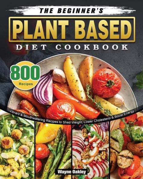 The Beginner's Plant Based Diet Cookbook: 800 Vibrant & Mouthwatering Recipes to Shed Weight Lower Cholesterol & Boost Energy