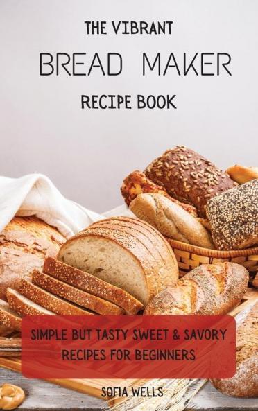 The Vibrant Bread Maker Recipe Book: Simple But Tasty Sweet & Savory Recipes For Beginners